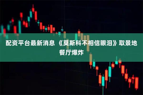 配资平台最新消息 《莫斯科不相信眼泪》取景地餐厅爆炸
